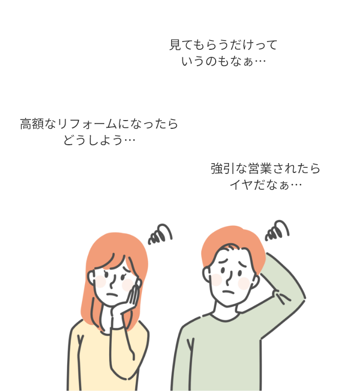 高額なリフォームになったらどうしよう…
見てもらうだけっていうのもなぁ…
強引な営業されたらイヤだなぁ…